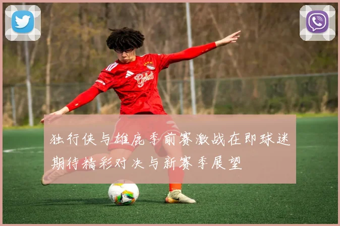 独行侠与雄鹿季前赛激战在即球迷期待精彩对决与新赛季展望