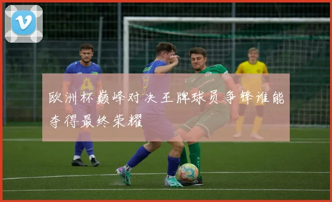 欧洲杯巅峰对决王牌球员争锋谁能夺得最终荣耀