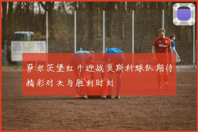 萨尔茨堡红牛迎战莫斯科球队期待精彩对决与胜利时刻
